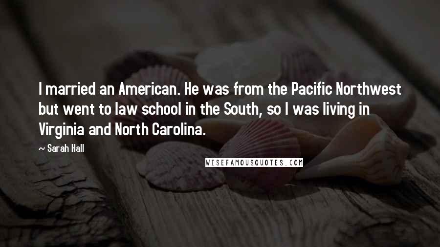 Sarah Hall Quotes: I married an American. He was from the Pacific Northwest but went to law school in the South, so I was living in Virginia and North Carolina.