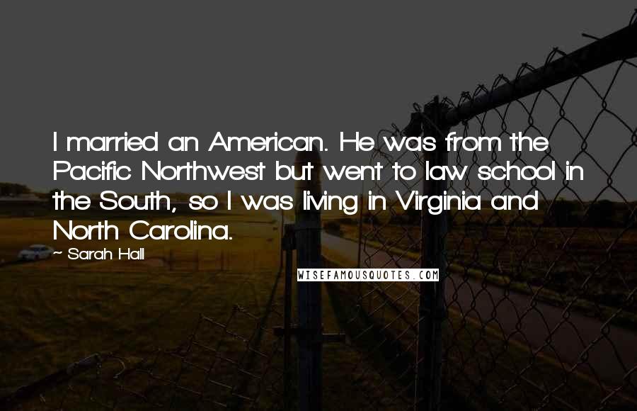 Sarah Hall Quotes: I married an American. He was from the Pacific Northwest but went to law school in the South, so I was living in Virginia and North Carolina.