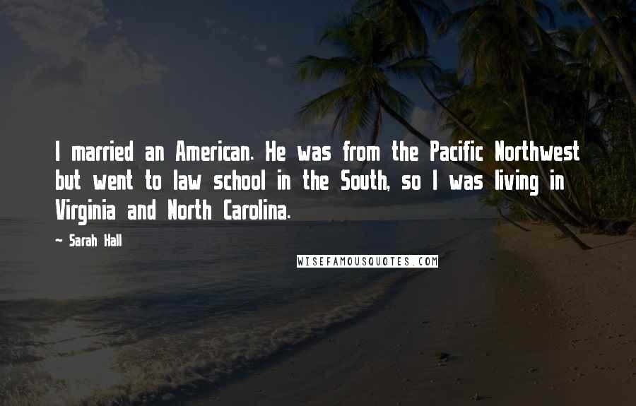 Sarah Hall Quotes: I married an American. He was from the Pacific Northwest but went to law school in the South, so I was living in Virginia and North Carolina.