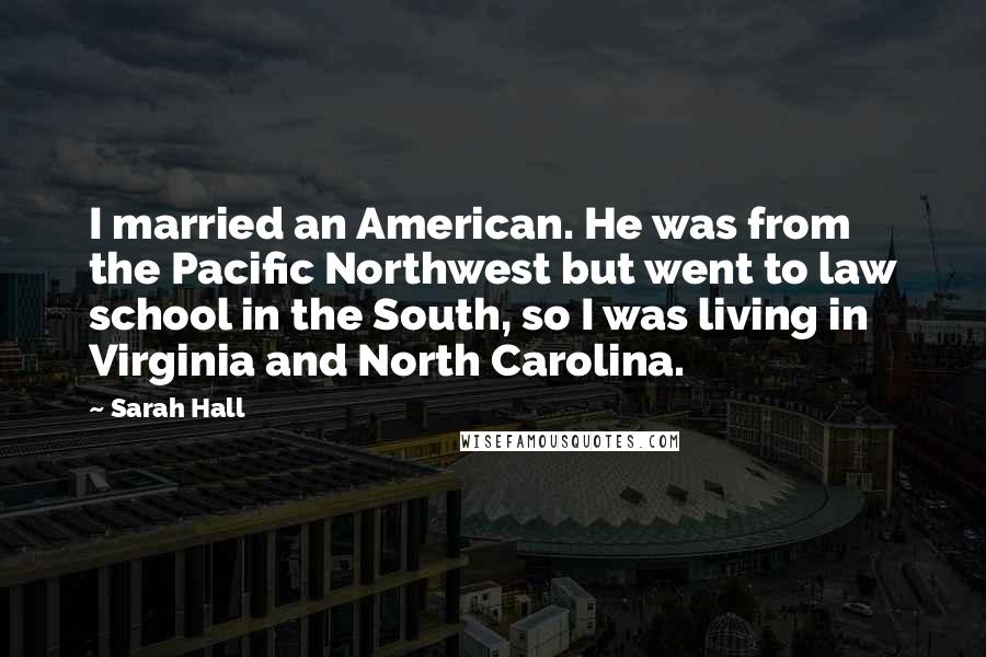 Sarah Hall Quotes: I married an American. He was from the Pacific Northwest but went to law school in the South, so I was living in Virginia and North Carolina.