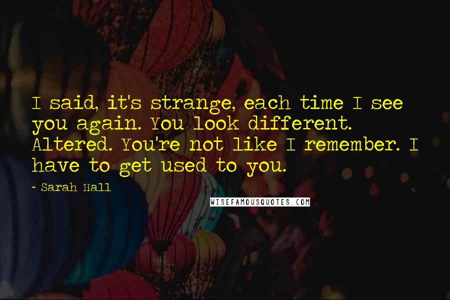 Sarah Hall Quotes: I said, it's strange, each time I see you again. You look different. Altered. You're not like I remember. I have to get used to you.