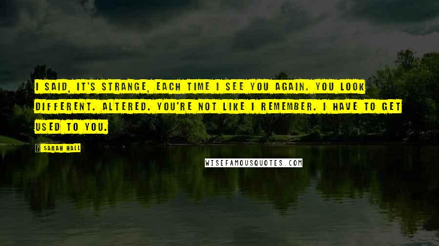 Sarah Hall Quotes: I said, it's strange, each time I see you again. You look different. Altered. You're not like I remember. I have to get used to you.