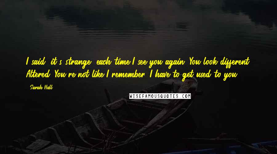 Sarah Hall Quotes: I said, it's strange, each time I see you again. You look different. Altered. You're not like I remember. I have to get used to you.