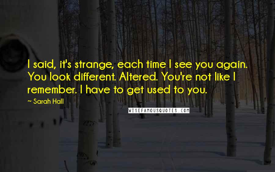 Sarah Hall Quotes: I said, it's strange, each time I see you again. You look different. Altered. You're not like I remember. I have to get used to you.