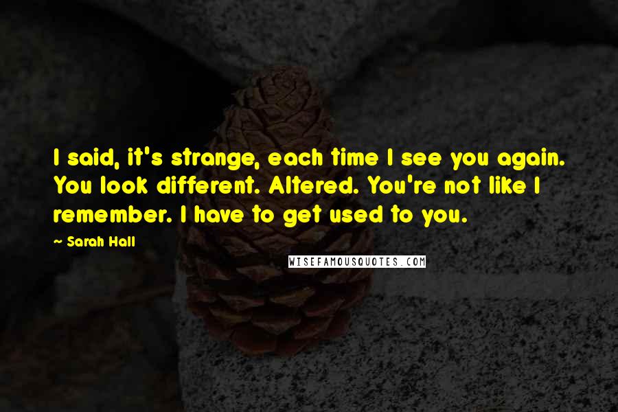 Sarah Hall Quotes: I said, it's strange, each time I see you again. You look different. Altered. You're not like I remember. I have to get used to you.