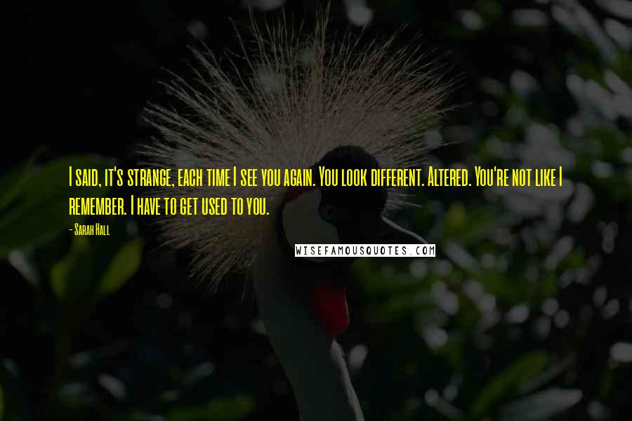 Sarah Hall Quotes: I said, it's strange, each time I see you again. You look different. Altered. You're not like I remember. I have to get used to you.