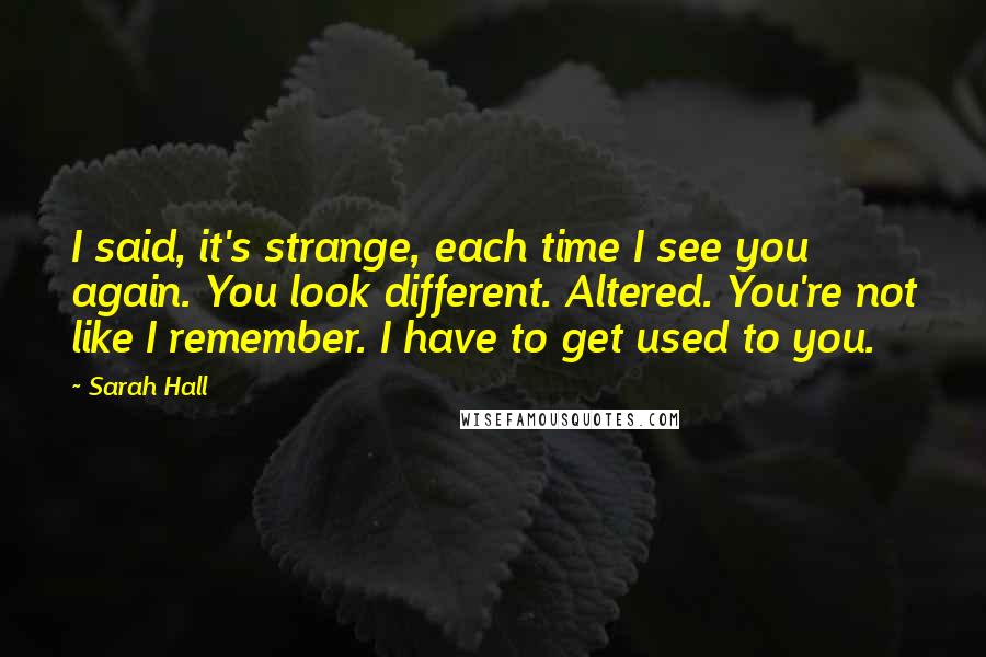 Sarah Hall Quotes: I said, it's strange, each time I see you again. You look different. Altered. You're not like I remember. I have to get used to you.