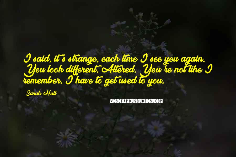Sarah Hall Quotes: I said, it's strange, each time I see you again. You look different. Altered. You're not like I remember. I have to get used to you.