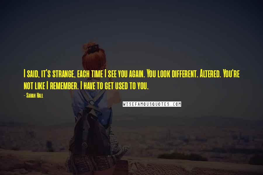 Sarah Hall Quotes: I said, it's strange, each time I see you again. You look different. Altered. You're not like I remember. I have to get used to you.