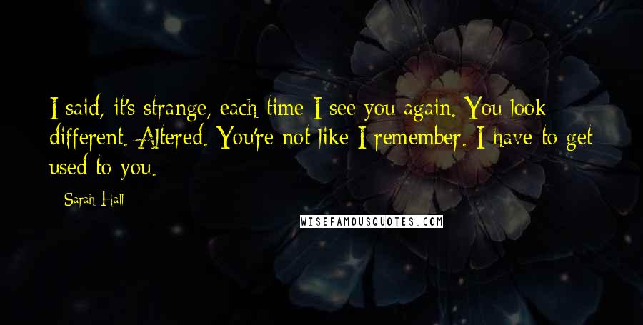 Sarah Hall Quotes: I said, it's strange, each time I see you again. You look different. Altered. You're not like I remember. I have to get used to you.