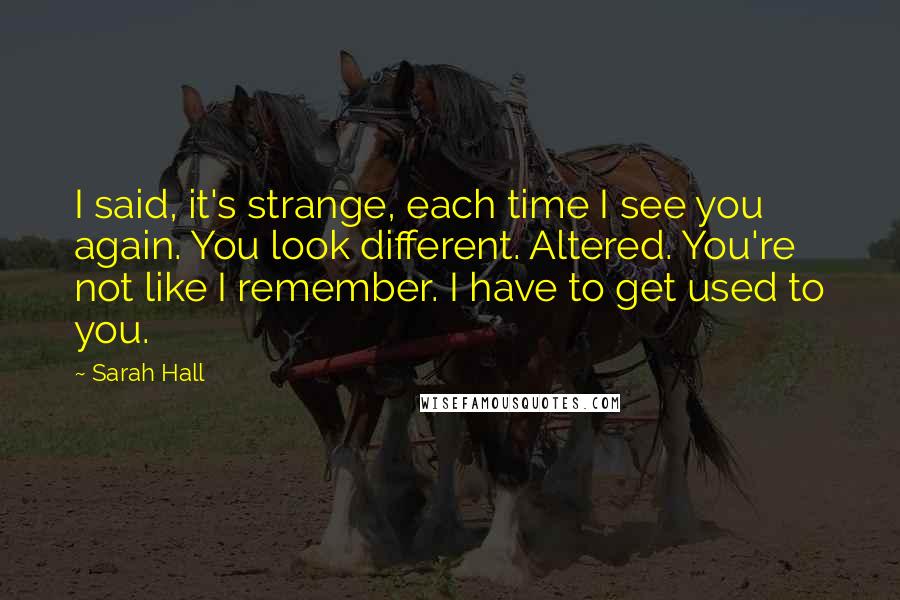 Sarah Hall Quotes: I said, it's strange, each time I see you again. You look different. Altered. You're not like I remember. I have to get used to you.