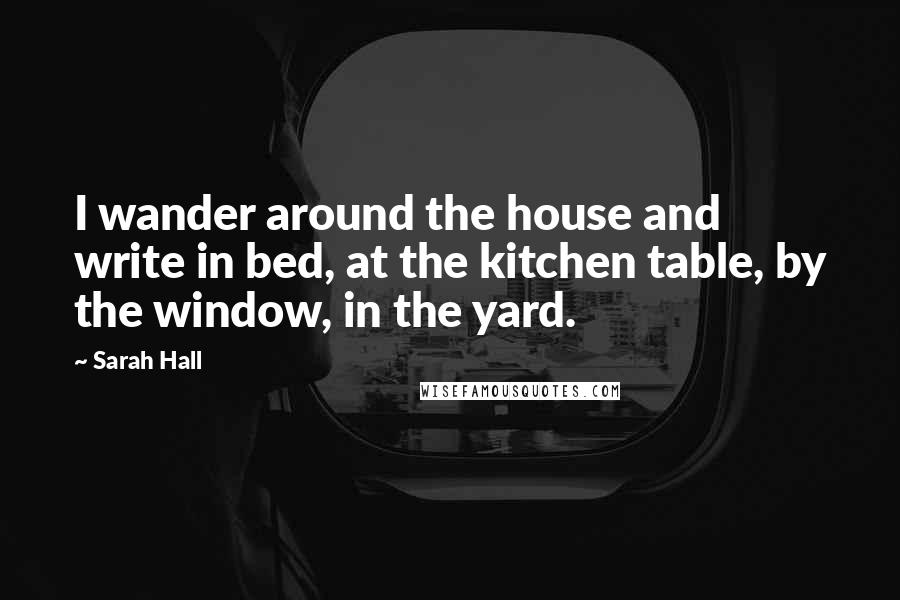 Sarah Hall Quotes: I wander around the house and write in bed, at the kitchen table, by the window, in the yard.