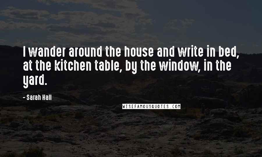 Sarah Hall Quotes: I wander around the house and write in bed, at the kitchen table, by the window, in the yard.