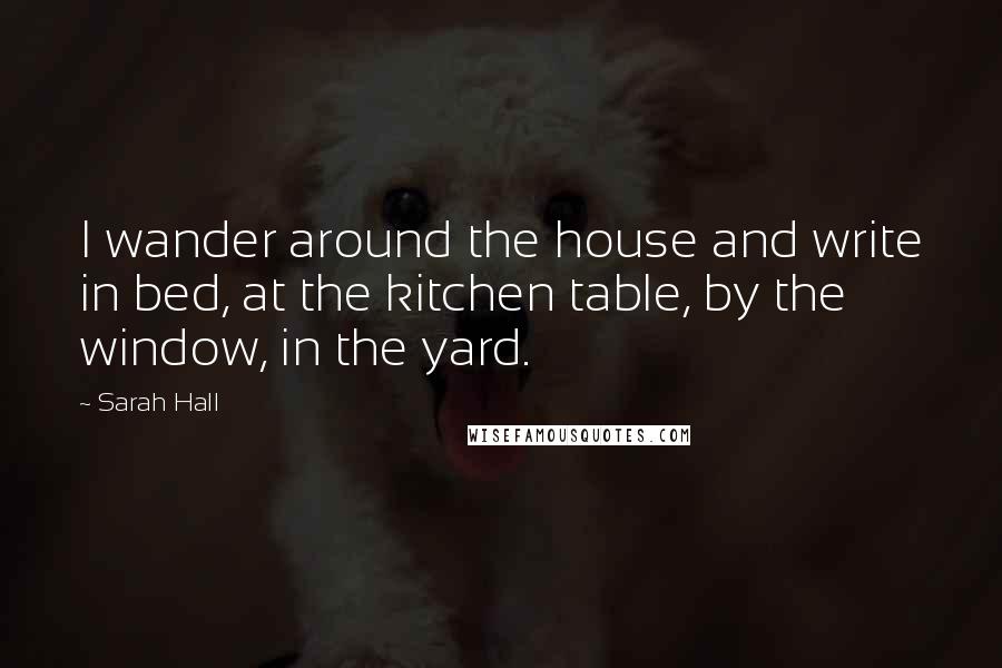 Sarah Hall Quotes: I wander around the house and write in bed, at the kitchen table, by the window, in the yard.