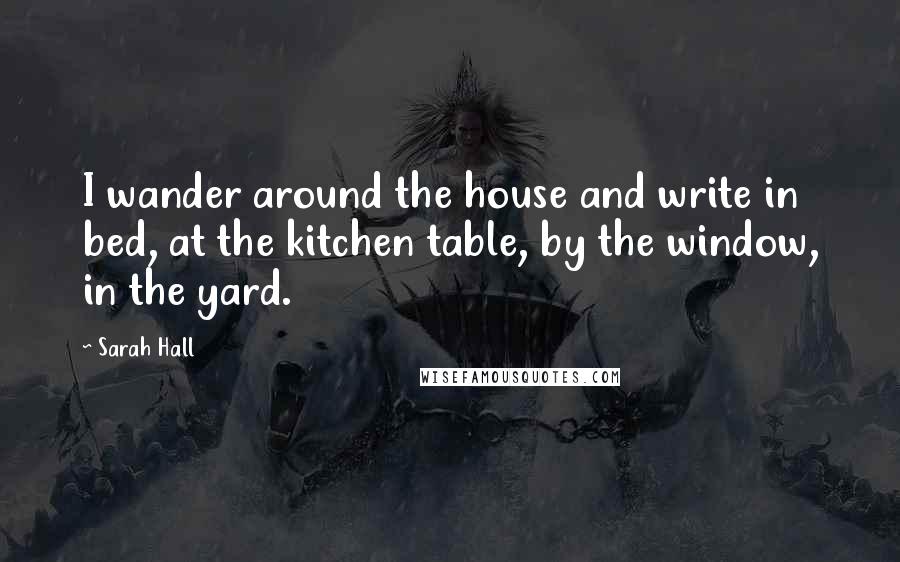 Sarah Hall Quotes: I wander around the house and write in bed, at the kitchen table, by the window, in the yard.