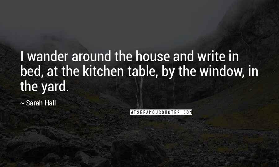 Sarah Hall Quotes: I wander around the house and write in bed, at the kitchen table, by the window, in the yard.