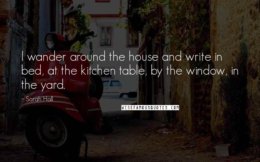 Sarah Hall Quotes: I wander around the house and write in bed, at the kitchen table, by the window, in the yard.