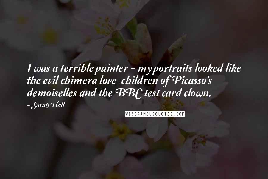 Sarah Hall Quotes: I was a terrible painter - my portraits looked like the evil chimera love-children of Picasso's demoiselles and the BBC test card clown.