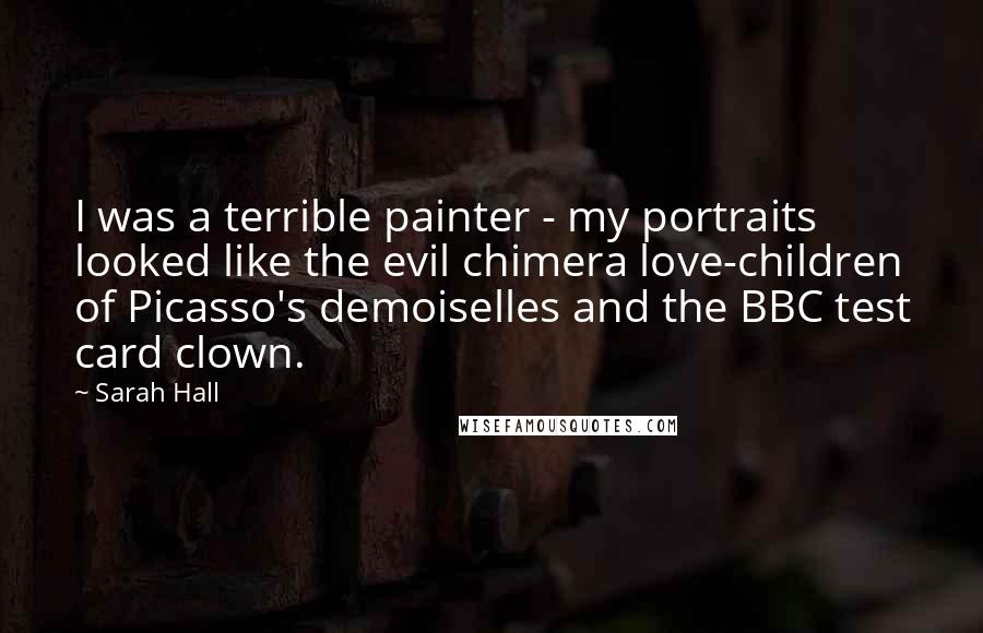 Sarah Hall Quotes: I was a terrible painter - my portraits looked like the evil chimera love-children of Picasso's demoiselles and the BBC test card clown.