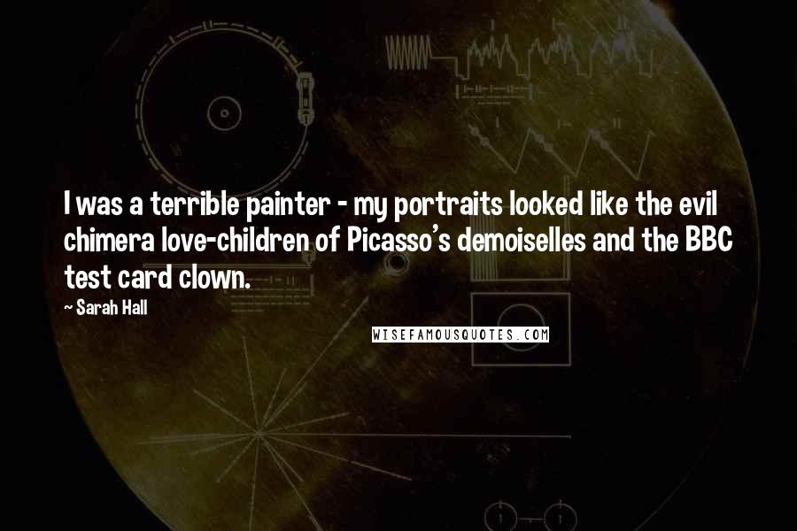 Sarah Hall Quotes: I was a terrible painter - my portraits looked like the evil chimera love-children of Picasso's demoiselles and the BBC test card clown.