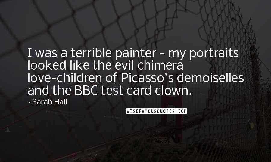 Sarah Hall Quotes: I was a terrible painter - my portraits looked like the evil chimera love-children of Picasso's demoiselles and the BBC test card clown.