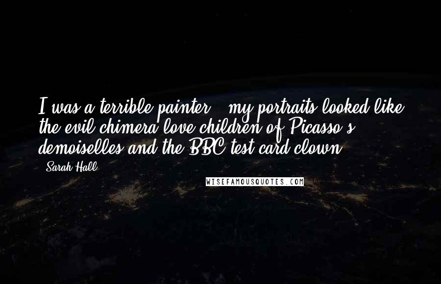 Sarah Hall Quotes: I was a terrible painter - my portraits looked like the evil chimera love-children of Picasso's demoiselles and the BBC test card clown.