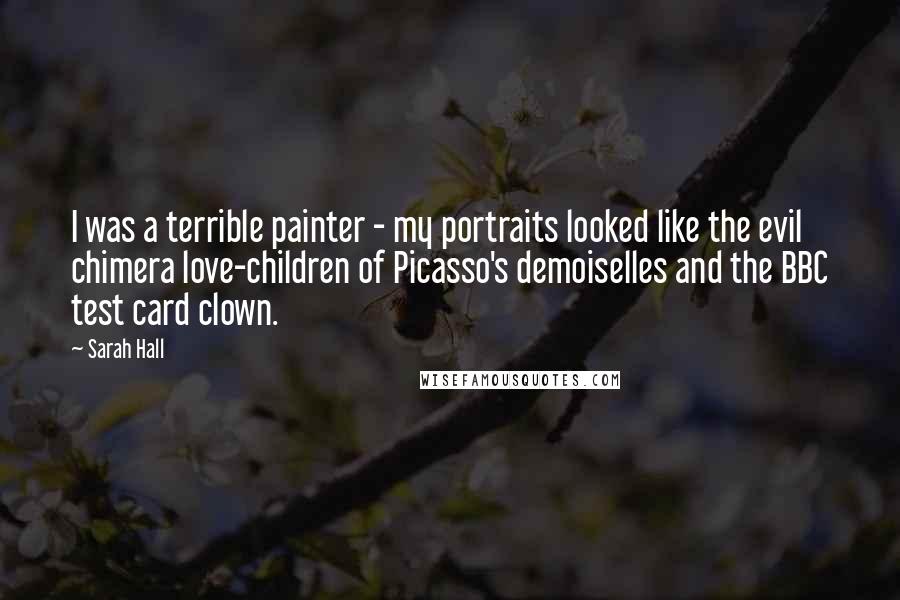 Sarah Hall Quotes: I was a terrible painter - my portraits looked like the evil chimera love-children of Picasso's demoiselles and the BBC test card clown.