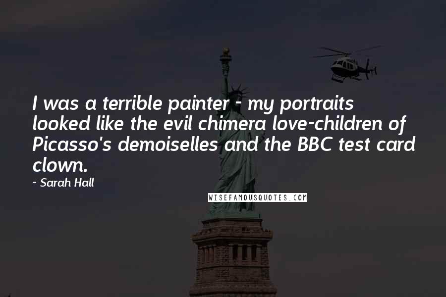 Sarah Hall Quotes: I was a terrible painter - my portraits looked like the evil chimera love-children of Picasso's demoiselles and the BBC test card clown.