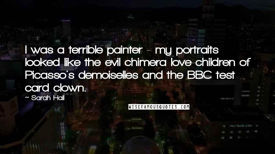 Sarah Hall Quotes: I was a terrible painter - my portraits looked like the evil chimera love-children of Picasso's demoiselles and the BBC test card clown.