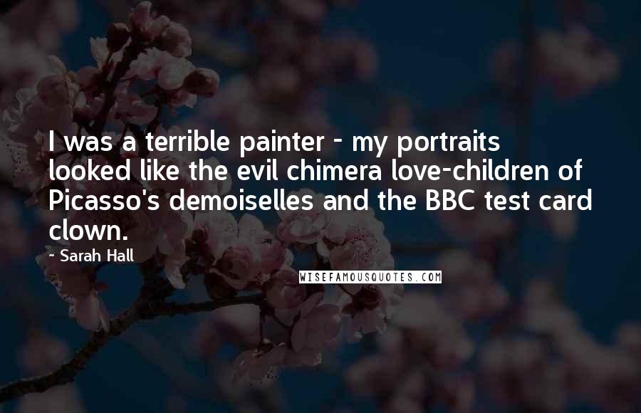 Sarah Hall Quotes: I was a terrible painter - my portraits looked like the evil chimera love-children of Picasso's demoiselles and the BBC test card clown.