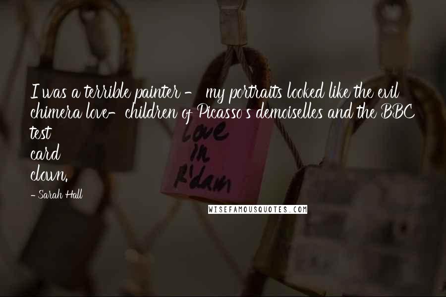 Sarah Hall Quotes: I was a terrible painter - my portraits looked like the evil chimera love-children of Picasso's demoiselles and the BBC test card clown.