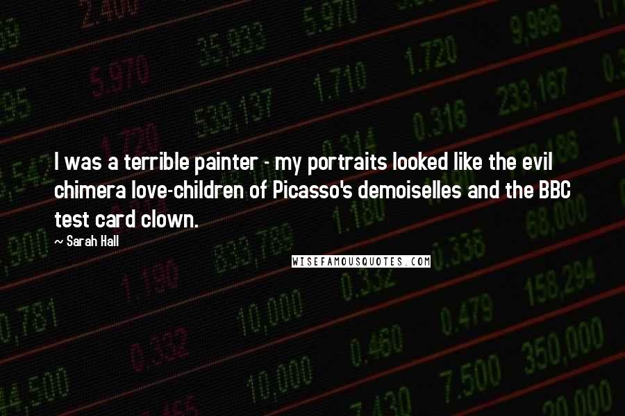 Sarah Hall Quotes: I was a terrible painter - my portraits looked like the evil chimera love-children of Picasso's demoiselles and the BBC test card clown.