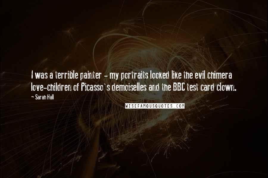 Sarah Hall Quotes: I was a terrible painter - my portraits looked like the evil chimera love-children of Picasso's demoiselles and the BBC test card clown.