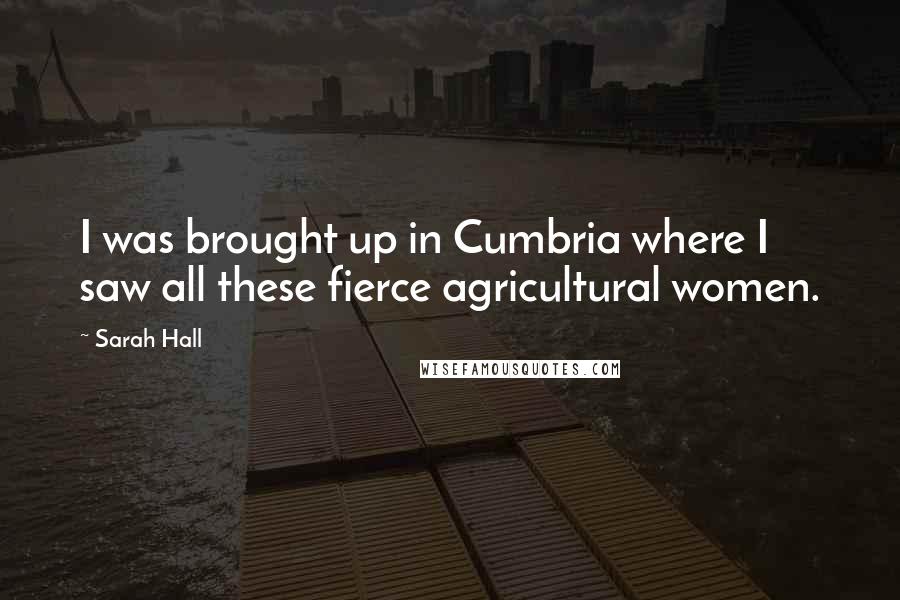 Sarah Hall Quotes: I was brought up in Cumbria where I saw all these fierce agricultural women.