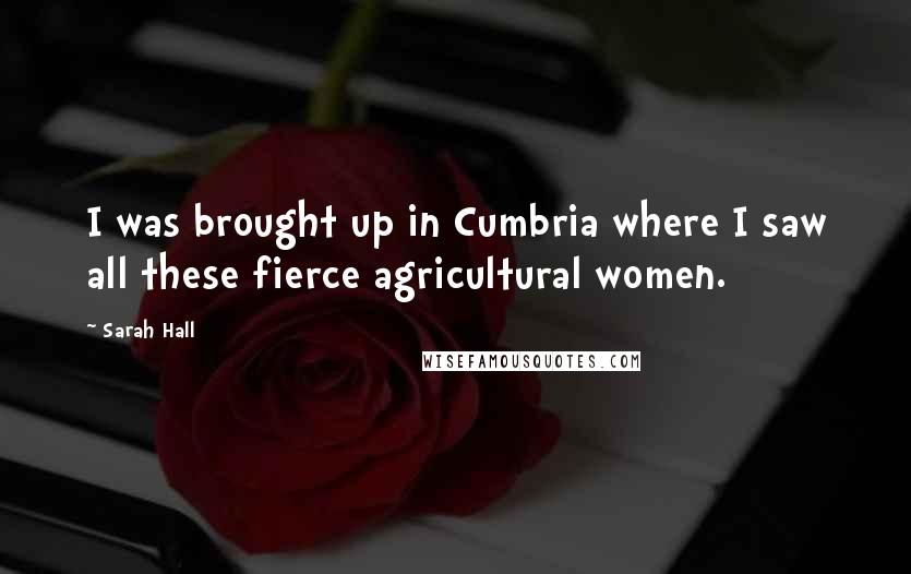 Sarah Hall Quotes: I was brought up in Cumbria where I saw all these fierce agricultural women.
