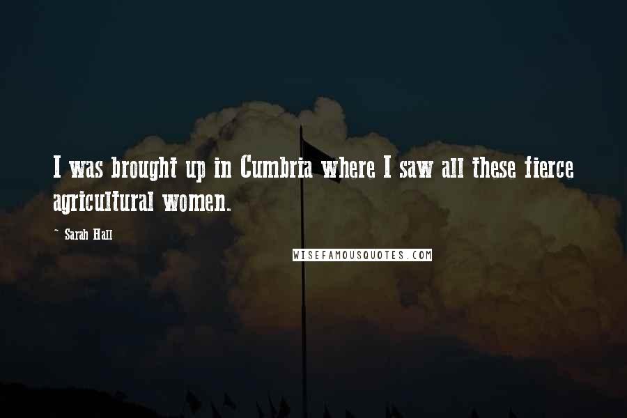 Sarah Hall Quotes: I was brought up in Cumbria where I saw all these fierce agricultural women.