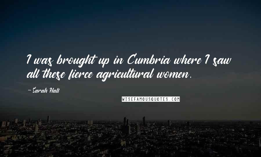 Sarah Hall Quotes: I was brought up in Cumbria where I saw all these fierce agricultural women.