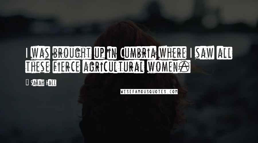 Sarah Hall Quotes: I was brought up in Cumbria where I saw all these fierce agricultural women.