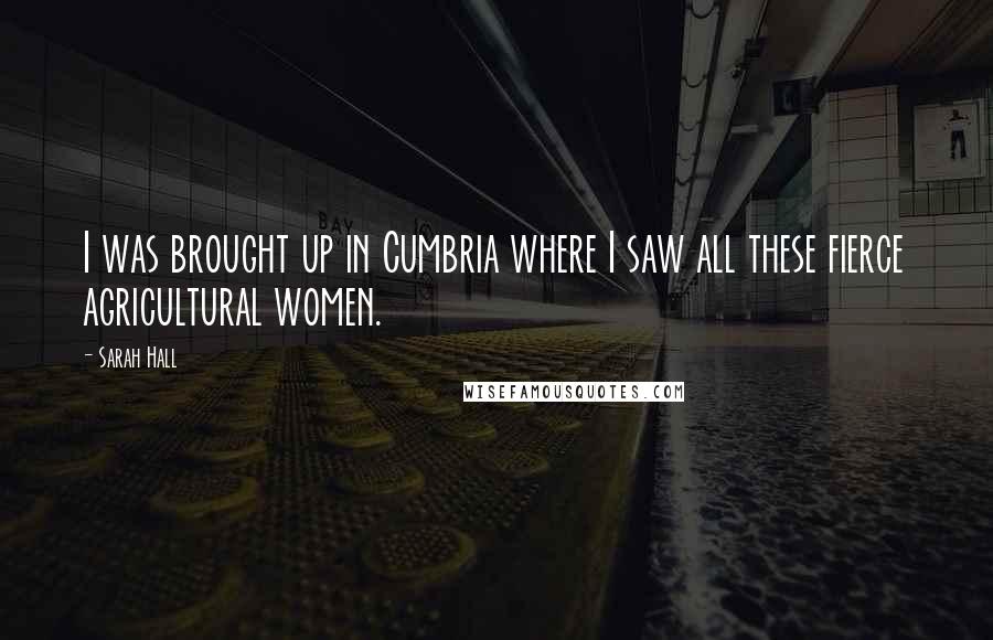 Sarah Hall Quotes: I was brought up in Cumbria where I saw all these fierce agricultural women.