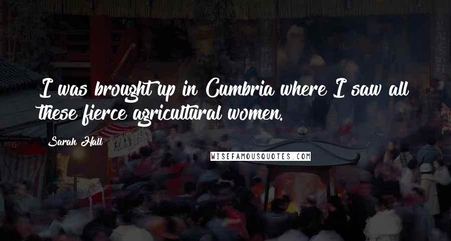 Sarah Hall Quotes: I was brought up in Cumbria where I saw all these fierce agricultural women.