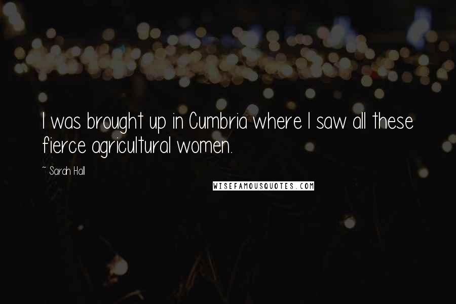 Sarah Hall Quotes: I was brought up in Cumbria where I saw all these fierce agricultural women.