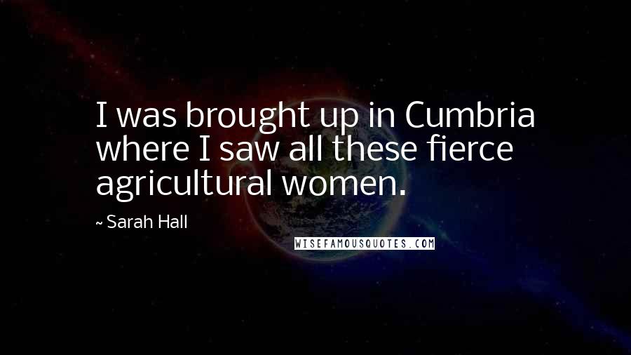 Sarah Hall Quotes: I was brought up in Cumbria where I saw all these fierce agricultural women.