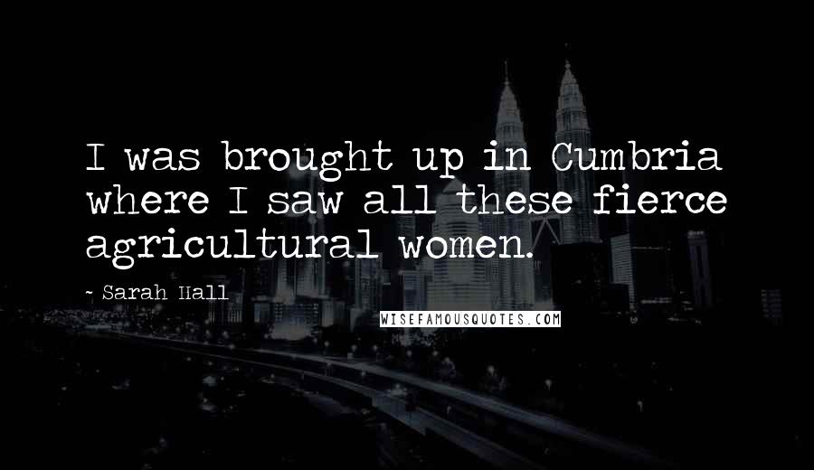 Sarah Hall Quotes: I was brought up in Cumbria where I saw all these fierce agricultural women.
