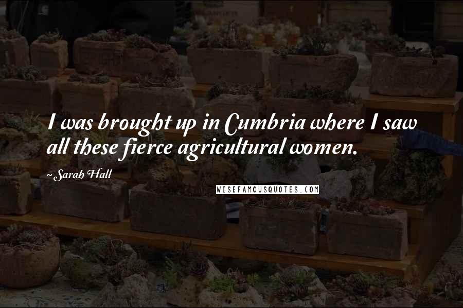 Sarah Hall Quotes: I was brought up in Cumbria where I saw all these fierce agricultural women.
