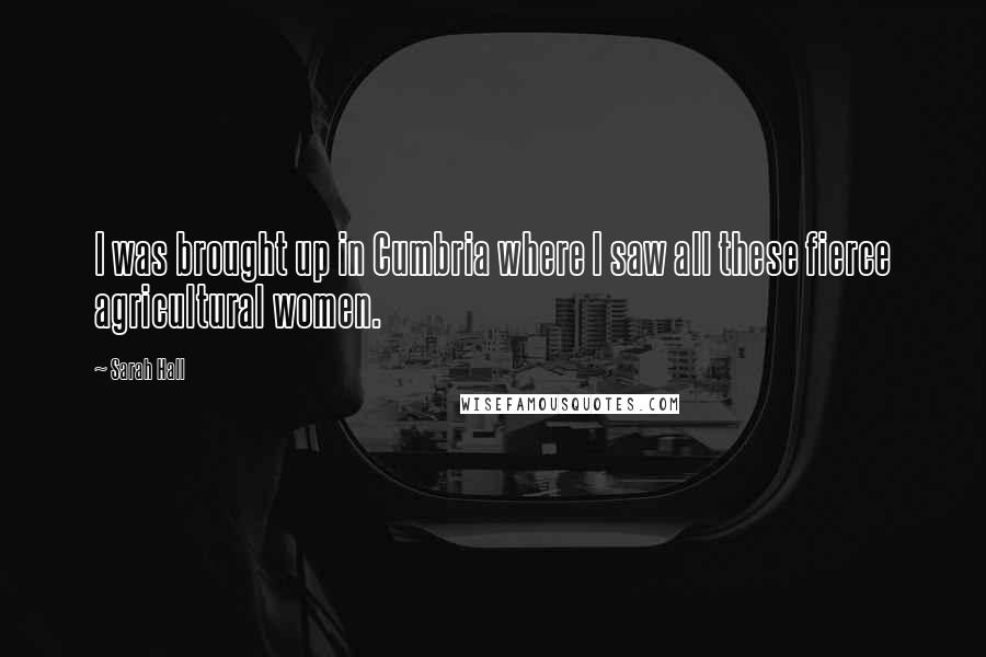 Sarah Hall Quotes: I was brought up in Cumbria where I saw all these fierce agricultural women.