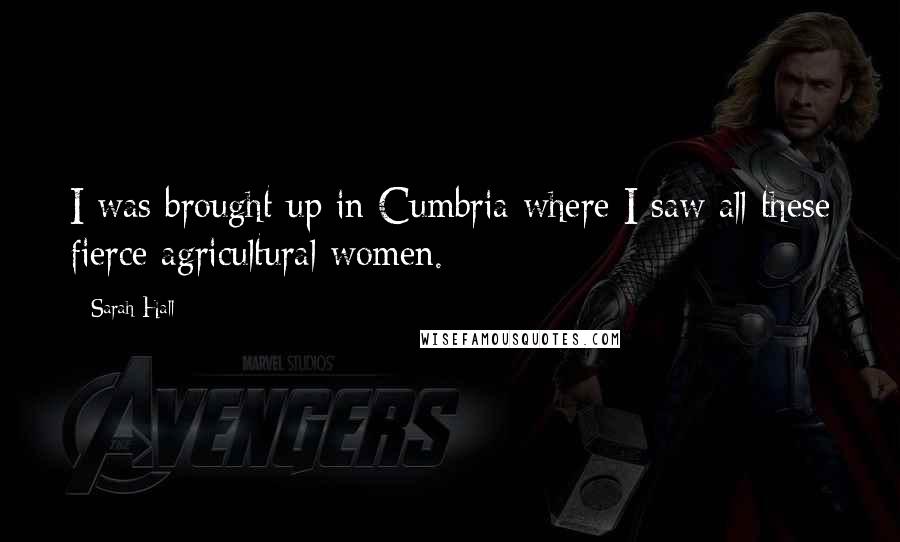 Sarah Hall Quotes: I was brought up in Cumbria where I saw all these fierce agricultural women.