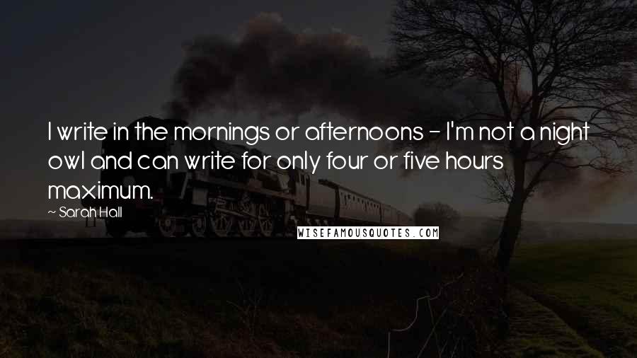 Sarah Hall Quotes: I write in the mornings or afternoons - I'm not a night owl and can write for only four or five hours maximum.