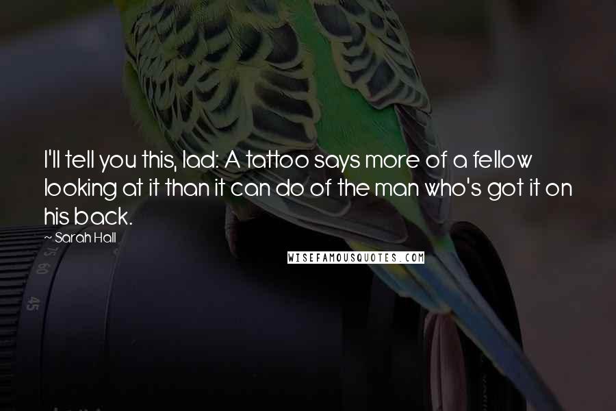 Sarah Hall Quotes: I'll tell you this, lad: A tattoo says more of a fellow looking at it than it can do of the man who's got it on his back.