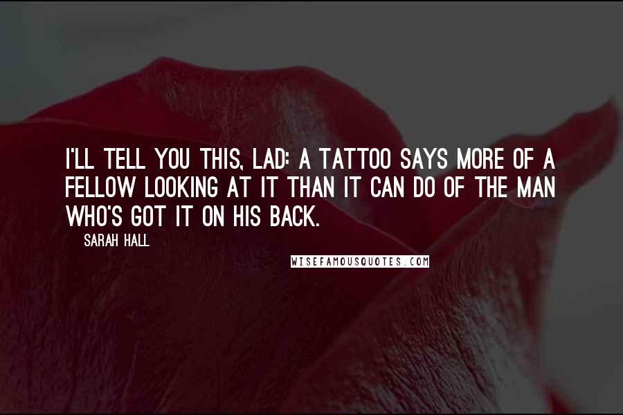 Sarah Hall Quotes: I'll tell you this, lad: A tattoo says more of a fellow looking at it than it can do of the man who's got it on his back.