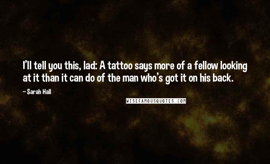 Sarah Hall Quotes: I'll tell you this, lad: A tattoo says more of a fellow looking at it than it can do of the man who's got it on his back.